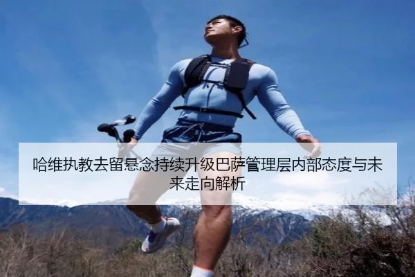 哈维执教去留悬念持续升级巴萨管理层内部态度与未来走向解析