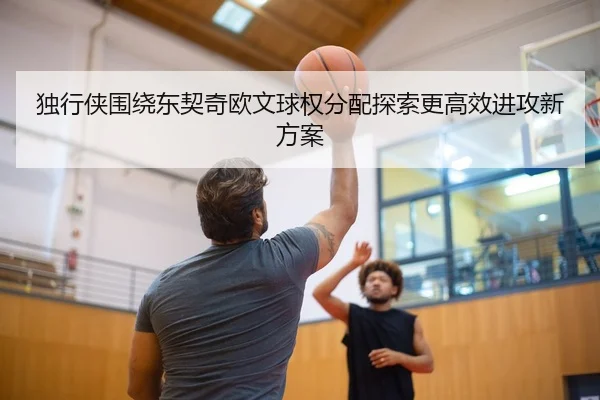 独行侠围绕东契奇欧文球权分配探索更高效进攻新方案