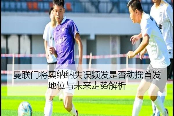 曼联门将奥纳纳失误频发是否动摇首发地位与未来走势解析