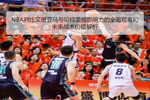 NBA对比文班亚马与切特盖帽影响力的全面观察和未来战术价值解析