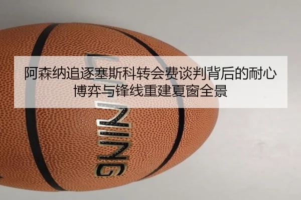 阿森纳追逐塞斯科转会费谈判背后的耐心博弈与锋线重建夏窗全景