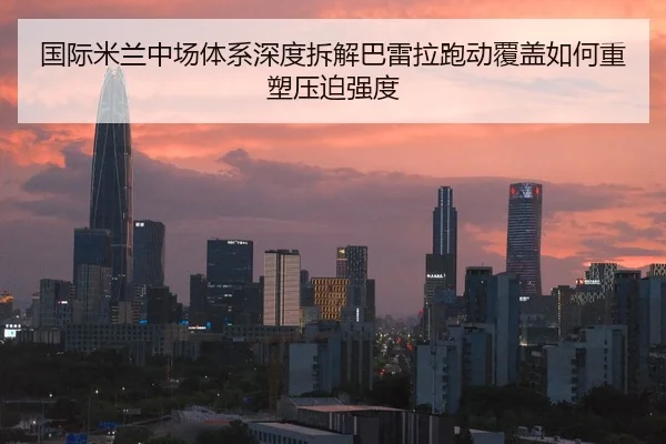 国际米兰中场体系深度拆解巴雷拉跑动覆盖如何重塑压迫强度