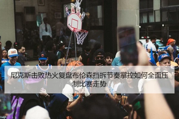 尼克斯击败热火复盘布伦森挡拆节奏掌控如何全面压制比赛走势